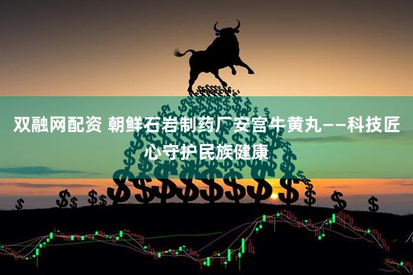 双融网配资 朝鲜石岩制药厂安宫牛黄丸——科技匠心守护民族健康