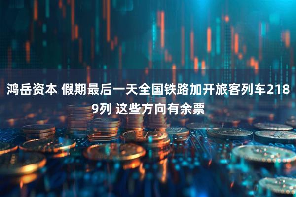 鸿岳资本 假期最后一天全国铁路加开旅客列车2189列 这些方向有余票