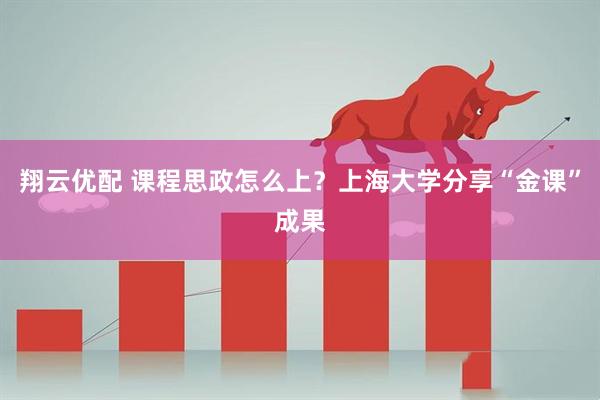 翔云优配 课程思政怎么上？上海大学分享“金课”成果