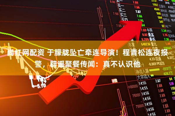 尚红网配资 于朦胧坠亡牵连导演!程青松连夜报警,辟谣聚餐传闻:真不认识他