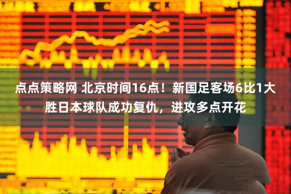 点点策略网 北京时间16点！新国足客场6比1大胜日本球队成功复仇，进攻多点开花