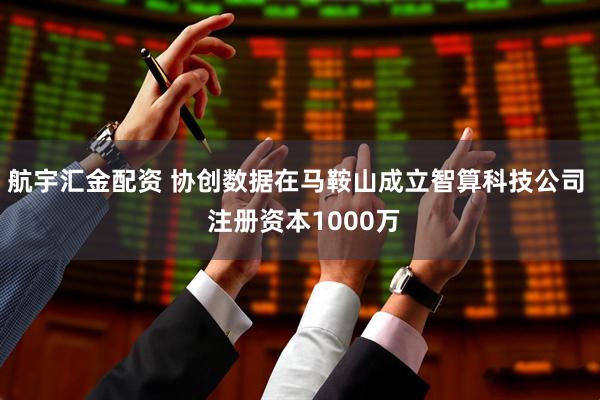 航宇汇金配资 协创数据在马鞍山成立智算科技公司  注册资本1000万