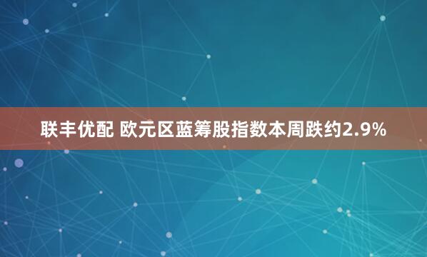 联丰优配 欧元区蓝筹股指数本周跌约2.9%